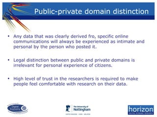 • Any data that was clearly derived fro, specific online
communications will always be experienced as intimate and
personal by the person who posted it.
• Legal distinction between public and private domains is
irrelevant for personal experience of citizens.
• High level of trust in the researchers is required to make
people feel comfortable with research on their data.
Public-private domain distinction
 