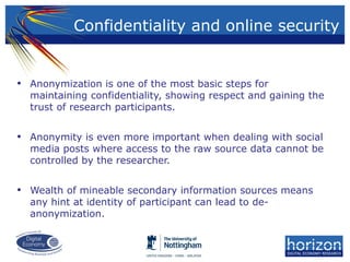 • Anonymization is one of the most basic steps for
maintaining confidentiality, showing respect and gaining the
trust of research participants.
• Anonymity is even more important when dealing with social
media posts where access to the raw source data cannot be
controlled by the researcher.
• Wealth of mineable secondary information sources means
any hint at identity of participant can lead to de-
anonymization.
Confidentiality and online security
 
