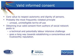Valid informed consent
• Core value to respect autonomy and dignity of persons.
• Probably the most frequently violated principle
– unread, unintelligible terms-of-use
• Obtaining true valid consent from authors of social network
posts is:
– a technical and potentially labour intensive challenge
– goes a long way towards establishing a conscientious and
trustworthy reputation.
 