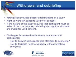 • Participation provides deeper understanding of a study
• Right to withdraw supports validity of consent
• If the nature of the study requires that participant must be
naïve of the true purpose, debriefing and right to withdraw
are crucial for valid consent.
• Challenges for research with remote interaction with
participants:
– How to know if participants paid attention to debriefing?
– How to facilitate right to withdraw without breaking
anonymity
Withdrawal and debriefing
 