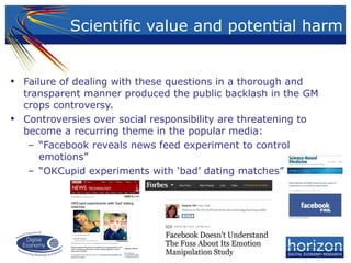 • Failure of dealing with these questions in a thorough and
transparent manner produced the public backlash in the GM
crops controversy.
• Controversies over social responsibility are threatening to
become a recurring theme in the popular media:
– “Facebook reveals news feed experiment to control
emotions”
– “OKCupid experiments with ‘bad’ dating matches”
Scientific value and potential harm
 