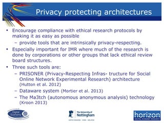 • Encourage compliance with ethical research protocols by
making it as easy as possible
– provide tools that are intrinsically privacy-respecting.
• Especially important for IMR where much of the research is
done by corporations or other groups that lack ethical review
board structures.
• Three such tools are:
– PRISONER (Privacy-Respecting Infras- tructure for Social
Online Network Experimental Research) architecture
(Hutton et al. 2012)
– Dataware system (Mortier et al. 2013)
– The Ma3tch (autonomous anonymous analysis) technology
(Kroon 2013)
Privacy protecting architectures
 