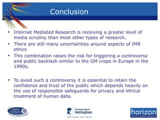 • Internet Mediated Research is receiving a greater level of
media scrutiny than most other types of research.
• There are still many uncertainties around aspects of IMR
ethics
• This combination raises the risk for triggering a controversy
and public backlash similar to the GM crops in Europe in the
1990s.
• To avoid such a controversy it is essential to retain the
confidence and trust of the public which depends heavily on
the use of responsible safeguards for privacy and ethical
treatment of human data.
Conclusion
 