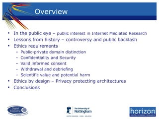 • In the public eye – public interest in Internet Mediated Research
• Lessons from history – controversy and public backlash
• Ethics requirements
– Public-private domain distinction
– Confidentiality and Security
– Valid informed consent
– Withdrawal and debriefing
– Scientific value and potential harm
• Ethics by design – Privacy protecting architectures
• Conclusions
Overview
 