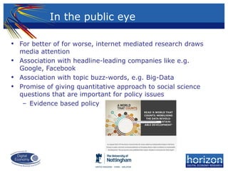 • For better of for worse, internet mediated research draws
media attention
• Association with headline-leading companies like e.g.
Google, Facebook
• Association with topic buzz-words, e.g. Big-Data
• Promise of giving quantitative approach to social science
questions that are important for policy issues
– Evidence based policy
In the public eye
 