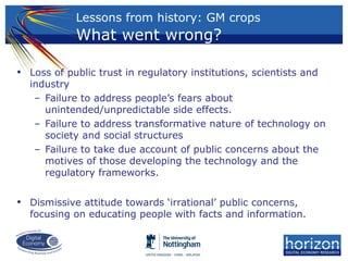 Lessons from history: GM crops
What went wrong?
• Loss of public trust in regulatory institutions, scientists and
industry
– Failure to address people’s fears about
unintended/unpredictable side effects.
– Failure to address transformative nature of technology on
society and social structures
– Failure to take due account of public concerns about the
motives of those developing the technology and the
regulatory frameworks.
• Dismissive attitude towards ‘irrational’ public concerns,
focusing on educating people with facts and information.
 