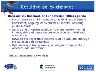 Resulting policy changes
• Responsible Research and Innovation (RRI) agenda
– Focus research and innovation to achieve social benefit
– Consistent, ongoing involvement of society, including
public & NGOs
– Assess and prioritize social, ethical and environmental
impact, risk and opportunities alongside technical and
commercial
– Develop oversight mechanisms to anticipate and manage
problems and opportunities
– Openness and transparency as integral components of
research and innovation
Impact assessment exercises
 