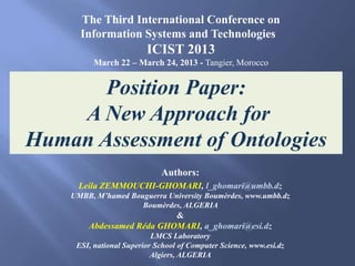 The Third International Conference on
      Information Systems and Technologies
                         ICIST 2013
          March 22 – March 24, 2013 - Tangier, Morocco


       Position Paper:
    A New Approach for
Human Assessment of Ontologies
                             Authors:
      Leila ZEMMOUCHI-GHOMARI, l_ghomari@umbb.dz
    UMBB, M’hamed Bouguerra University Boumèrdes, www.umbb.dz
                     Boumèrdes, ALGERIA
                           &
        Abdessamed Réda GHOMARI, a_ghomari@esi.dz
                           LMCS Laboratory
     ESI, national Superior School of Computer Science, www.esi.dz
                           Algiers, ALGERIA
 