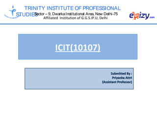 TRINITY INSTITUTE OF PROFESSIONAL
STUDIESSector – 9, DwarkaInstitutional Area, New Delhi-75
Affiliated Institution of G.G.S.IP.U, Delhi
ICIT(10107)
Submitted By :Submitted By :
Priyanka AttriPriyanka Attri
(Assistant Professor)(Assistant Professor)
 