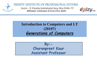 TRINITY INSTITUTE OF PROFESSIONAL STUDIES
Sector – 9, Dwarka Institutional Area, New Delhi-75
Affiliated Institution of G.G.S.IP.U, Delhi
Introduction to Computers and I.T
(20107)
Generations of Computers
By:-
Charanpreet Kaur
Assistant Professor
 