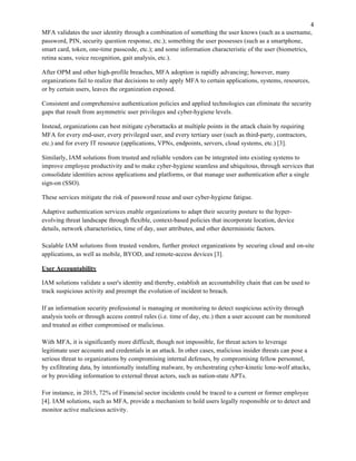 MFA validates the user identity through a combination of something the user knows (such as a username,
password, PIN, security question response, etc.); something the user possesses (such as a smartphone,
smart card, token, one-time passcode, etc.); and some information characteristic of the user (biometrics,
retina scans, voice recognition, gait analysis, etc.).
After OPM and other high-profile breaches, MFA adoption is rapidly advancing; however, many
organizations fail to realize that decisions to only apply MFA to certain applications, systems, resources,
or by certain users, leaves the organization exposed.
Consistent and comprehensive authentication policies and applied technologies can eliminate the security
gaps that result from asymmetric user privileges and cyber-hygiene levels.
Instead, organizations can best mitigate cyberattacks at multiple points in the attack chain by requiring
MFA for every end-user, every privileged user, and every tertiary user (such as third-party, contractors,
etc.) and for every IT resource (applications, VPNs, endpoints, servers, cloud systems, etc.) [3].
Similarly, IAM solutions from trusted and reliable vendors can be integrated into existing systems to
improve employee productivity and to make cyber-hygiene seamless and ubiquitous, through services that
consolidate identities across applications and platforms, or that manage user authentication after a single
sign-on (SSO).
These services mitigate the risk of password reuse and user cyber-hygiene fatigue.
Adaptive authentication services enable organizations to adapt their security posture to the hyper-
evolving threat landscape through flexible, context-based policies that incorporate location, device
details, network characteristics, time of day, user attributes, and other deterministic factors.
Scalable IAM solutions from trusted vendors, further protect organizations by securing cloud and on-site
applications, as well as mobile, BYOD, and remote-access devices [3].
User Accountability
IAM solutions validate a user's identity and thereby, establish an accountability chain that can be used to
track suspicious activity and preempt the evolution of incident to breach.
If an information security professional is managing or monitoring to detect suspicious activity through
analysis tools or through access control rules (i.e. time of day, etc.) then a user account can be monitored
and treated as either compromised or malicious.
With MFA, it is significantly more difficult, though not impossible, for threat actors to leverage
legitimate user accounts and credentials in an attack. In other cases, malicious insider threats can pose a
serious threat to organizations by compromising internal defenses, by compromising fellow personnel,
by exfiltrating data, by intentionally installing malware, by orchestrating cyber-kinetic lone-wolf attacks,
or by providing information to external threat actors, such as nation-state APTs.
For instance, in 2015, 72% of Financial sector incidents could be traced to a current or former employee
[4]. IAM solutions, such as MFA, provide a mechanism to hold users legally responsible or to detect and
monitor active malicious activity.
 