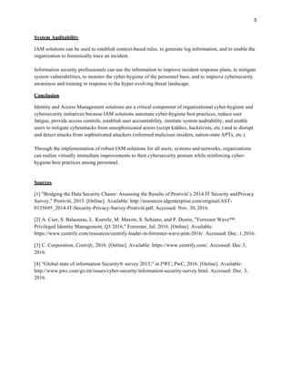 System Auditability
IAM solutions can be used to establish context-based rules, to generate log information, and to enable the
organization to forensically trace an incident.
Information security professionals can use the information to improve incident response plans, to mitigate
system vulnerabilities, to monitor the cyber-hygiene of the personnel base, and to improve cybersecurity
awareness and training in response to the hyper-evolving threat landscape.
Conclusion
Identity and Access Management solutions are a critical component of organizational cyber-hygiene and
cybersecurity initiatives because IAM solutions automate cyber-hygiene best practices, reduce user
fatigue, provide access controls, establish user accountability, institute system auditability, and enable
users to mitigate cyberattacks from unsophisticated actors (script kiddies, hacktivists, etc.) and to disrupt
and detect attacks from sophisticated attackers (informed malicious insiders, nation-state APTs, etc.).
Through the implementation of robust IAM solutions for all users, systems and networks, organizations
can realize virtually immediate improvements to their cybersecurity posture while reinforcing cyber-
hygiene best practices among personnel.
Sources
[1] "Bridging the Data Security Chasm: Assessing the Results of Protiviti’s 2014 IT Security andPrivacy
Survey," Protiviti, 2015. [Online]. Available: http://resources.idgenterprise.com/original/AST-
0135695_2014-IT-Security-Privacy-Survey-Protiviti.pdf. Accessed: Nov. 30, 2016.
[2] A. Cser, S. Balaouras, L. Koetzle, M. Maxim, S. Schiano, and P. Dostie, "Forrester Wave™:
Privileged Identity Management, Q3 2016," Forrester, Jul. 2016. [Online]. Available:
https://www.centrify.com/resources/centrify-leader-in-forrester-wave-pim-2016/. Accessed: Dec. 1,2016.
[3] C. Corporation, Centrify, 2016. [Online]. Available: https://www.centrify.com/. Accessed: Dec.3,
2016.
[4] "Global state of information Security® survey 2015," in PWC, PwC, 2016. [Online]. Available:
http://www.pwc.com/gx/en/issues/cyber-security/information-security-survey.html. Accessed: Dec. 3,
2016.
 