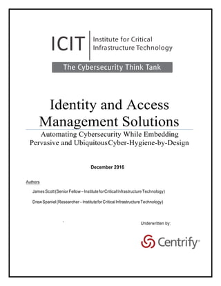 Identity and Access
Management Solutions
Automating Cybersecurity While Embedding
Pervasive and UbiquitousCyber-Hygiene-by-Design
December 2016
Authors
JamesScott(SeniorFellow –InstituteforCriticalInfrastructureTechnology)
DrewSpaniel(Researcher–InstituteforCriticalInfrastructureTechnology)
`
 