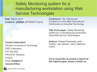 Safety Monitoring system for a
          manufacturing workstation using Web
          Service Technologies
Date: March, 2012                     Conference: The 13th Annual
Linked to: eSONIA (ARTEMIS Project)   Conference of the IEEE International
                                      Conference on Industrial Technology

                                      Title of the paper: Safety Monitoring
                                      system for a manufacturing workstation
                                      using Web Service Technologies


Contact information                   Authors: Prasad Karipireddy, Axel
                                      Vidales, Jani Jokinen, Jose L.Martinez
Tampere University of Technology,
                                      Lastra
FAST Laboratory,
P.O. Box 600,
FIN-33101 Tampere,
Finland
                                      If you would like to receive a reprint of
Email: fast@tut.fi                    the original paper, please contact us
www.tut.fi/fast
 