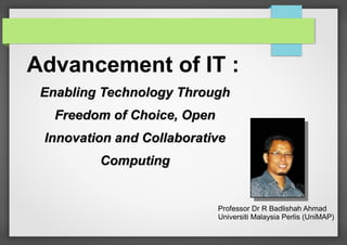 Advancement of IT :
Enabling Technology Through
Freedom of Choice, Open
Innovation and Collaborative
Computing

Professor Dr R Badlishah Ahmad
Universiti Malaysia Perlis (UniMAP)

 