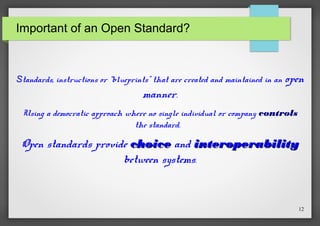 Important of an Open Standard?

Standards, instructions or “blueprints” that are created and maintained in an

open

manner.
Using a democratic approach where no single individual or company controls
the standard.

Open standards provide choice and interoperability
between systems.

12

 