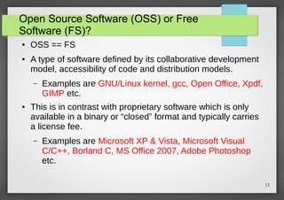 Open Source Software (OSS) or Free
Software (FS)?
●

●

OSS == FS
A type of software defined by its collaborative development
model, accessibility of code and distribution models.
–

●

Examples are GNU/Linux kernel, gcc, Open Office, Xpdf,
GIMP etc.

This is in contrast with proprietary software which is only
available in a binary or “closed” format and typically carries
a license fee.
–

Examples are Microsoft XP & Vista, Microsoft Visual
C/C++, Borland C, MS Office 2007, Adobe Photoshop
etc.
13

 