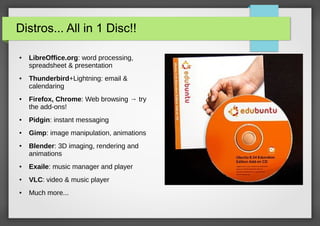 Distros... All in 1 Disc!!
●

●

●

LibreOffice.org: word processing,
spreadsheet & presentation
Thunderbird+Lightning: email &
calendaring
Firefox, Chrome: Web browsing → try
the add-ons!

●

Pidgin: instant messaging

●

Gimp: image manipulation, animations

●

Blender: 3D imaging, rendering and
animations

●

Exaile: music manager and player

●

VLC: video & music player

●

Much more...

 