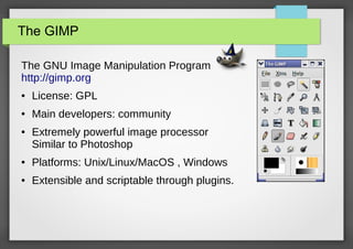 The GIMP
The GNU Image Manipulation Program
http://gimp.org
●

License: GPL

●

Main developers: community

●

Extremely powerful image processor
Similar to Photoshop

●

Platforms: Unix/Linux/MacOS , Windows

●

Extensible and scriptable through plugins.

 