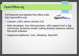 OpenOffice.org
Full featured and popular free office suite
http://openoffice.org/
●

●

●

License: LGPL (since version 2.0)
Main developer: Sun Microsystems, with support from a big
community. Business model: selling desktop solutions without
Microsoft software.
Supported platforms: Unix, Windows, MacOSX

 