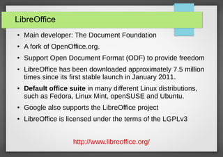 LibreOffice
●

Main developer: The Document Foundation

●

A fork of OpenOffice.org.

●

Support Open Document Format (ODF) to provide freedom

●

●

LibreOffice has been downloaded approximately 7.5 million
times since its first stable launch in January 2011.
Default office suite in many different Linux distributions,
such as Fedora, Linux Mint, openSUSE and Ubuntu.

●

Google also supports the LibreOffice project

●

LibreOffice is licensed under the terms of the LGPLv3
http://www.libreoffice.org/

 