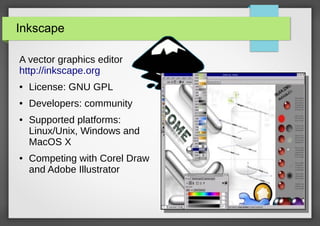 Inkscape
A vector graphics editor
http://inkscape.org
●

License: GNU GPL

●

Developers: community

●

●

Supported platforms:
Linux/Unix, Windows and
MacOS X
Competing with Corel Draw
and Adobe Illustrator

 
