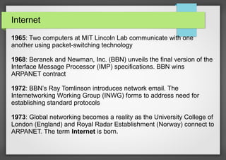 Internet
1965: Two computers at MIT Lincoln Lab communicate with one
another using packet-switching technology
1968: Beranek and Newman, Inc. (BBN) unveils the final version of the
Interface Message Processor (IMP) specifications. BBN wins
ARPANET contract
1972: BBN’s Ray Tomlinson introduces network email. The
Internetworking Working Group (INWG) forms to address need for
establishing standard protocols
1973: Global networking becomes a reality as the University College of
London (England) and Royal Radar Establishment (Norway) connect to
ARPANET. The term Internet is born.

 
