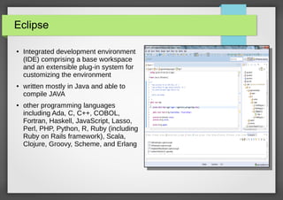 Eclipse
●

●

●

Integrated development environment
(IDE) comprising a base workspace
and an extensible plug-in system for
customizing the environment
written mostly in Java and able to
compile JAVA
other programming languages
including Ada, C, C++, COBOL,
Fortran, Haskell, JavaScript, Lasso,
Perl, PHP, Python, R, Ruby (including
Ruby on Rails framework), Scala,
Clojure, Groovy, Scheme, and Erlang

 