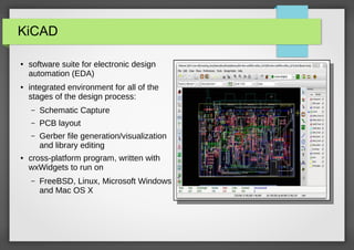 KiCAD
●

●

software suite for electronic design
automation (EDA)
integrated environment for all of the
stages of the design process:
–
–

PCB layout

–

●

Schematic Capture
Gerber file generation/visualization
and library editing

cross-platform program, written with
wxWidgets to run on
–

FreeBSD, Linux, Microsoft Windows
and Mac OS X

 