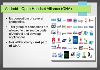 Android - Open Handset Alliance (OHA)
●

●

●

It’s consortium of several
companies.
This group of companies are
allowed to use source code
of Android and develop
applications.
Nokia/Blackberry - not part
of OHA.

 