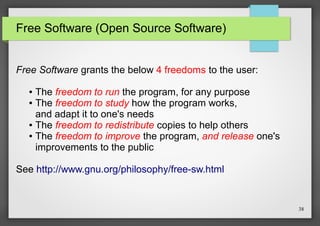 Free Software (Open Source Software)
Free Software grants the below 4 freedoms to the user:
The freedom to run the program, for any purpose
● The freedom to study how the program works,
and adapt it to one's needs
● The freedom to redistribute copies to help others
● The freedom to improve the program, and release one's
improvements to the public
●

See http://www.gnu.org/philosophy/free-sw.html

38

 