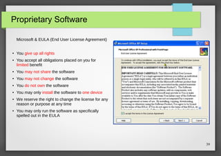 Proprietary Software
Microsoft & EULA (End User License Agreement)

●

●

You give up all rights
You accept all obligations placed on you for
limited benefit

●

You may not share the software

●

You may not change the software

●

You do not own the software

●

You may only install the software to one device

●

●

We reserve the right to change the license for any
reason or purpose at any time
You may only run the software as specifically
spelled out in the EULA

39

 