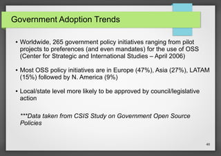 Government Adoption Trends
●

●

●

Worldwide, 265 government policy initiatives ranging from pilot
projects to preferences (and even mandates) for the use of OSS
(Center for Strategic and International Studies – April 2006)
Most OSS policy initiatives are in Europe (47%), Asia (27%), LATAM
(15%) followed by N. America (9%)
Local/state level more likely to be approved by council/legislative
action
***Data taken from CSIS Study on Government Open Source
Policies

40

 