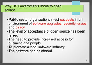 Why US Governments move to open
source

Public sector organizations must cut costs in an
environment of software upgrades, security issues
and piracy
● The level of acceptance of open source has been
raised
● The need to provide increased access for
business and people
● To promote a local software industry
● The software can be shared
●

42

 