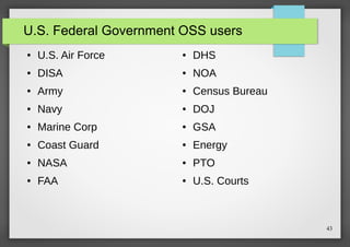 U.S. Federal Government OSS users
●

U.S. Air Force

●

DHS

●

DISA

●

NOA

●

Army

●

Census Bureau

●

Navy

●

DOJ

●

Marine Corp

●

GSA

●

Coast Guard

●

Energy

●

NASA

●

PTO

●

FAA

●

U.S. Courts

43

 