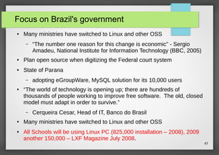 Focus on Brazil's government
●

Many ministries have switched to Linux and other OSS
–

“The number one reason for this change is economic” - Sergio
Amadeu, National Institute for Information Technology (BBC, 2005)

●

Plan open source when digitizing the Federal court system

●

State of Parana
–

●

“The world of technology is opening up; there are hundreds of
thousands of people working to improve free software. The old, closed
model must adapt in order to survive.”
–

●

●

adopting eGroupWare, MySQL solution for its 10,000 users

Cerqueira Cesar, Head of IT, Banco do Brasil

Many ministries have switched to Linux and other OSS
All Schools will be using Linux PC (825,000 installation – 2008), 2009
another 150,000 – LXF Magazine July 2008.

45

 
