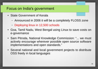 Focus on India's government
●

State Government of Kerala
–
–

●

●

●

Announced in 2006 it will be a completely FLOSS zone
Deploying linux in 12,500 schools

Goa, Tamil Nadu, West Bengal using Linux to save costs on
e-governance
Sam Pitroda, National Knowledge Commission: “... we must
actively encourage wherever possible open source software
implementations and open standards.”
Several national and local government projects to distribute
OSS freely in local languages

46

 