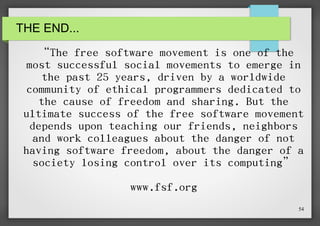 THE END...

“The free software movement is one of the
most successful social movements to emerge in
the past 25 years, driven by a worldwide
community of ethical programmers dedicated to
the cause of freedom and sharing. But the
ultimate success of the free software movement
depends upon teaching our friends, neighbors
and work colleagues about the danger of not
having software freedom, about the danger of a
society losing control over its computing”
www.fsf.org
54

 