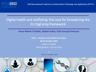 Digital health and wellbeing: the case for broadening the
EU DigComp framework
Anícia Rebelo Trindade, Debbie Holley, Célio Gonçalo Marques
ISCTE - Instituto Universitário de Lisboa
20-22 October 2022
Lisbon, Portugal
Hybrid (Online + Face to Face)
2 0 T H o f O c t o b e r 2 0 2 2
16th International Conference on Information Technology and Applications (ICITA)
ICITA2022
CONFERENCE
 