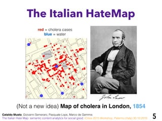 5
(Not a new idea) Map of cholera in London, 1854
red = cholera cases
blue = water
The Italian HateMap
Cataldo Musto, Giovanni Semeraro, Pasquale Lops, Marco de Gemmis
The Italian Hate Map: semantic content analytics for social good. iCities 2015 Workshop, Palermo (Italy) 30.10.2015
 
