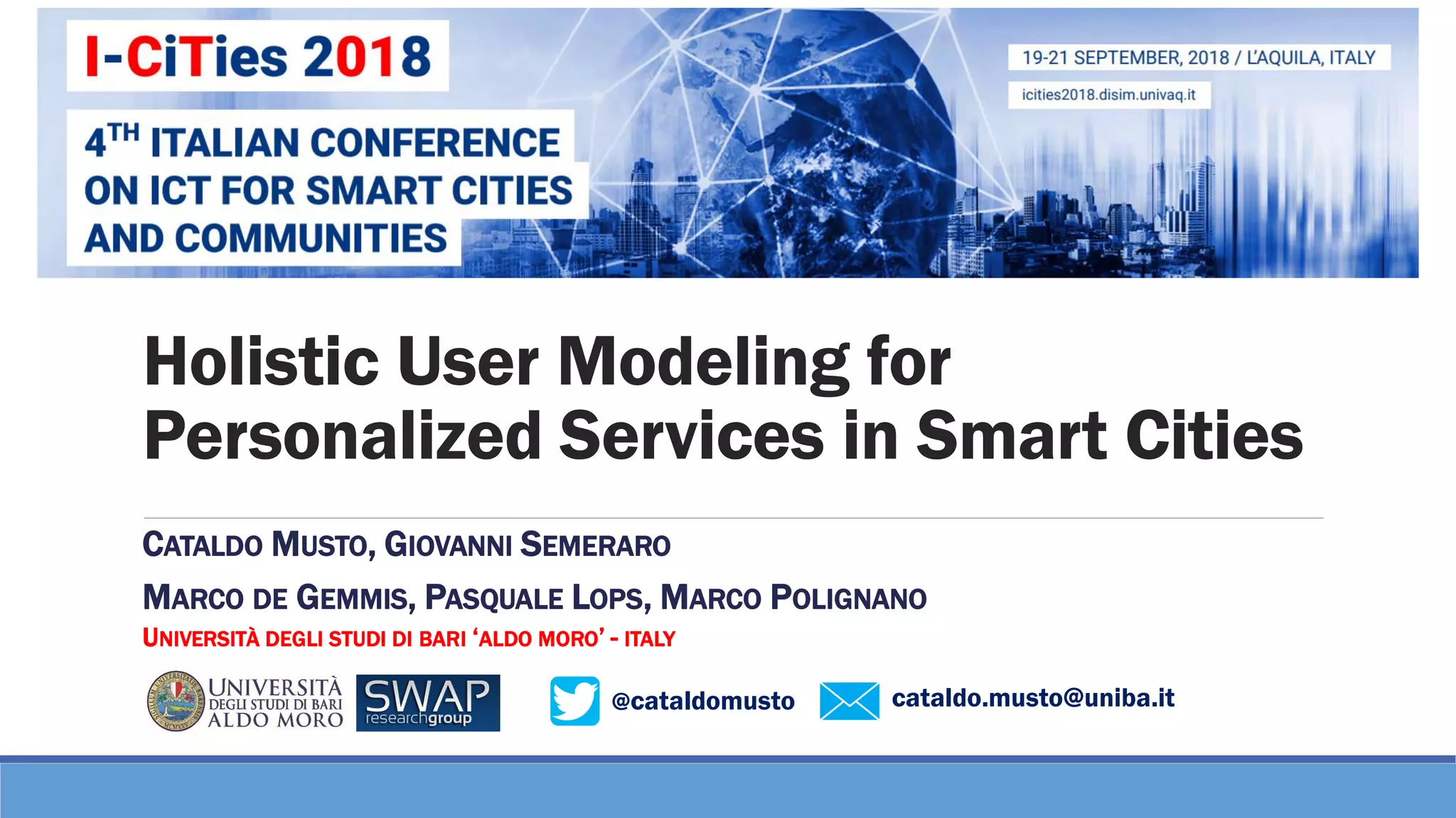 @cataldomusto
Holistic User Modeling for
Personalized Services in Smart Cities
CATALDO MUSTO, GIOVANNI SEMERARO
MARCO DE GEMMIS, PASQUALE LOPS, MARCO POLIGNANO
UNIVERSITÀ DEGLI STUDI DI BARI ‘ALDO MORO’ - ITALY
cataldo.musto@uniba.it
 