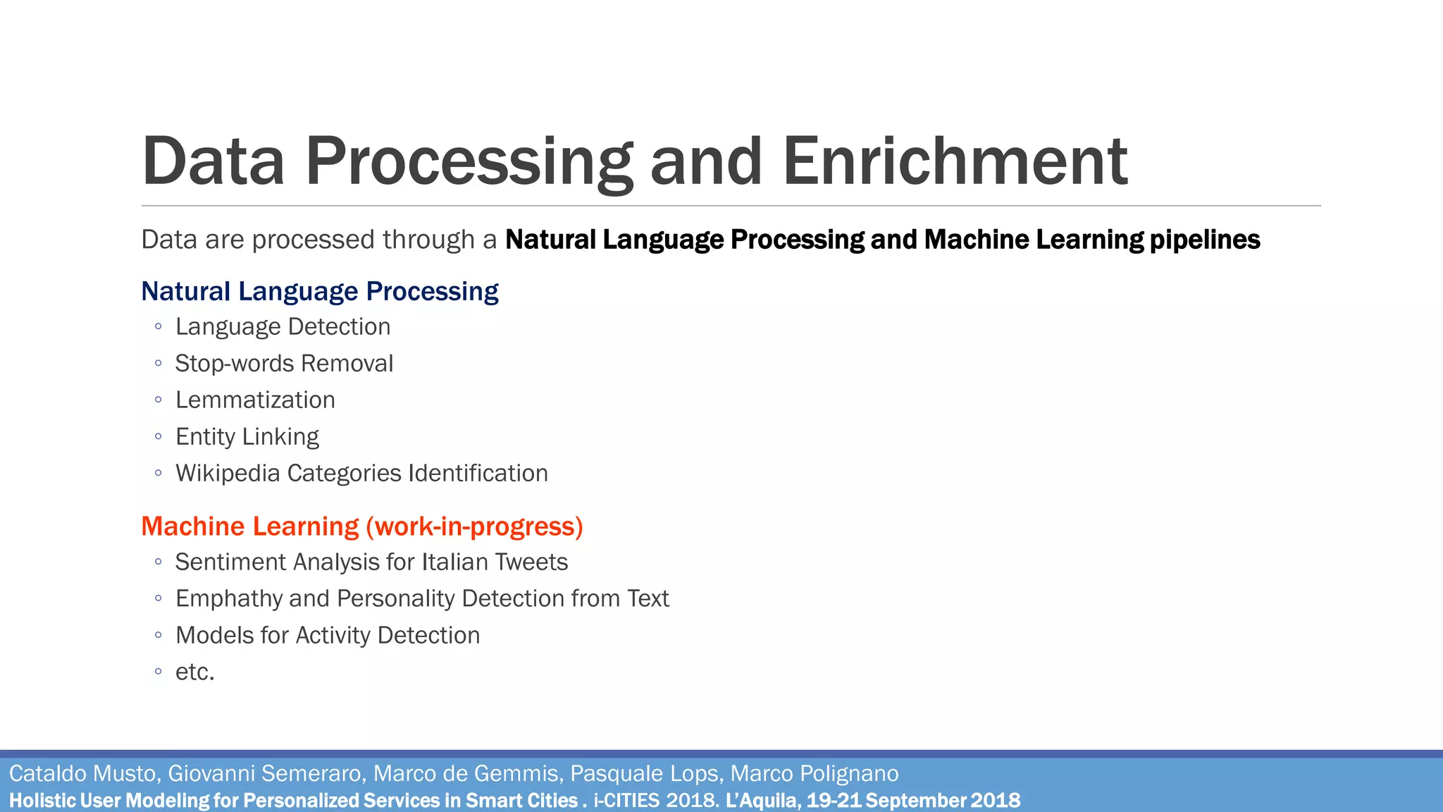 Data Processing and Enrichment
Data are processed through a Natural Language Processing and Machine Learning pipelines
Natural Language Processing
◦ Language Detection
◦ Stop-words Removal
◦ Lemmatization
◦ Entity Linking
◦ Wikipedia Categories Identification
Machine Learning (work-in-progress)
◦ Sentiment Analysis for Italian Tweets
◦ Emphathy and Personality Detection from Text
◦ Models for Activity Detection
◦ etc.
Cataldo Musto, Giovanni Semeraro, Marco de Gemmis, Pasquale Lops, Marco Polignano
Holistic User Modeling for Personalized Services in Smart Cities . i-CITIES 2018. L’Aquila, 19-21 September 2018
 