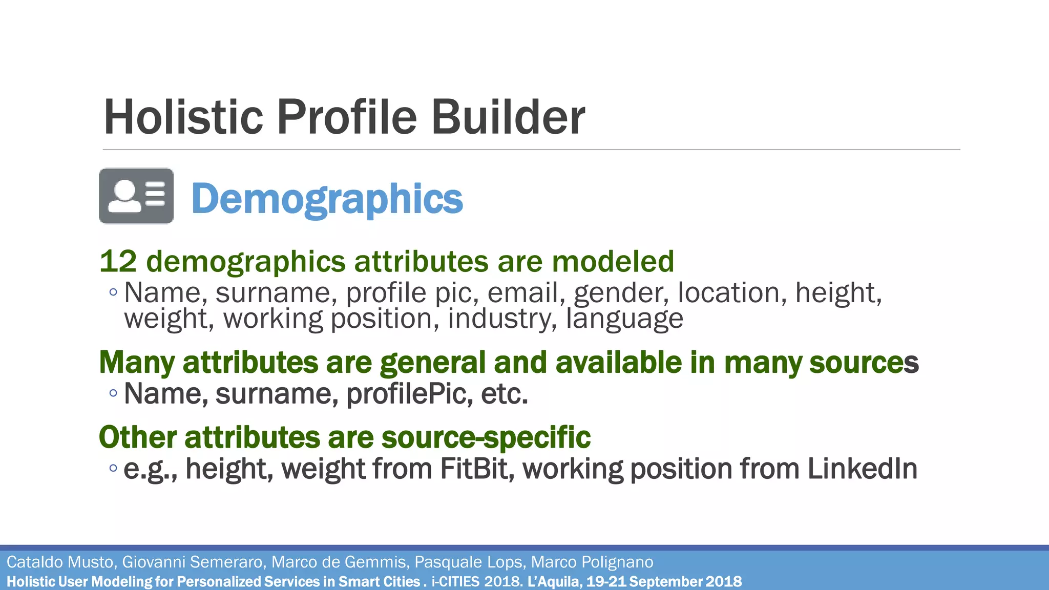 Holistic Profile Builder
12 demographics attributes are modeled
◦ Name, surname, profile pic, email, gender, location, height,
weight, working position, industry, language
Many attributes are general and available in many sources
◦ Name, surname, profilePic, etc.
Other attributes are source-specific
◦ e.g., height, weight from FitBit, working position from LinkedIn
Demographics
Cataldo Musto, Giovanni Semeraro, Marco de Gemmis, Pasquale Lops, Marco Polignano
Holistic User Modeling for Personalized Services in Smart Cities . i-CITIES 2018. L’Aquila, 19-21 September 2018
 