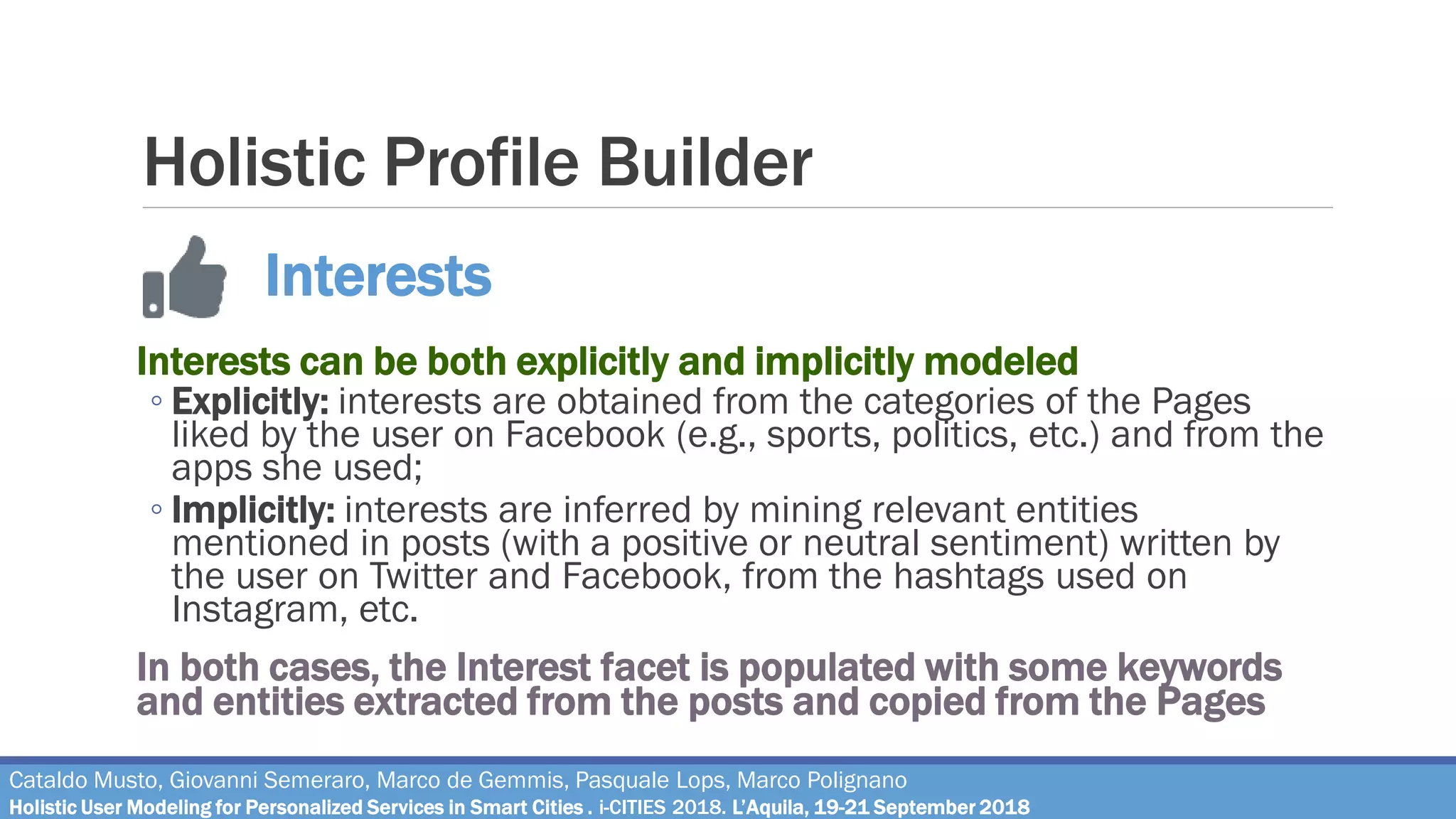 Holistic Profile Builder
Interests can be both explicitly and implicitly modeled
◦ Explicitly: interests are obtained from the categories of the Pages
liked by the user on Facebook (e.g., sports, politics, etc.) and from the
apps she used;
◦ Implicitly: interests are inferred by mining relevant entities
mentioned in posts (with a positive or neutral sentiment) written by
the user on Twitter and Facebook, from the hashtags used on
Instagram, etc.
In both cases, the Interest facet is populated with some keywords
and entities extracted from the posts and copied from the Pages
Interests
Cataldo Musto, Giovanni Semeraro, Marco de Gemmis, Pasquale Lops, Marco Polignano
Holistic User Modeling for Personalized Services in Smart Cities . i-CITIES 2018. L’Aquila, 19-21 September 2018
 