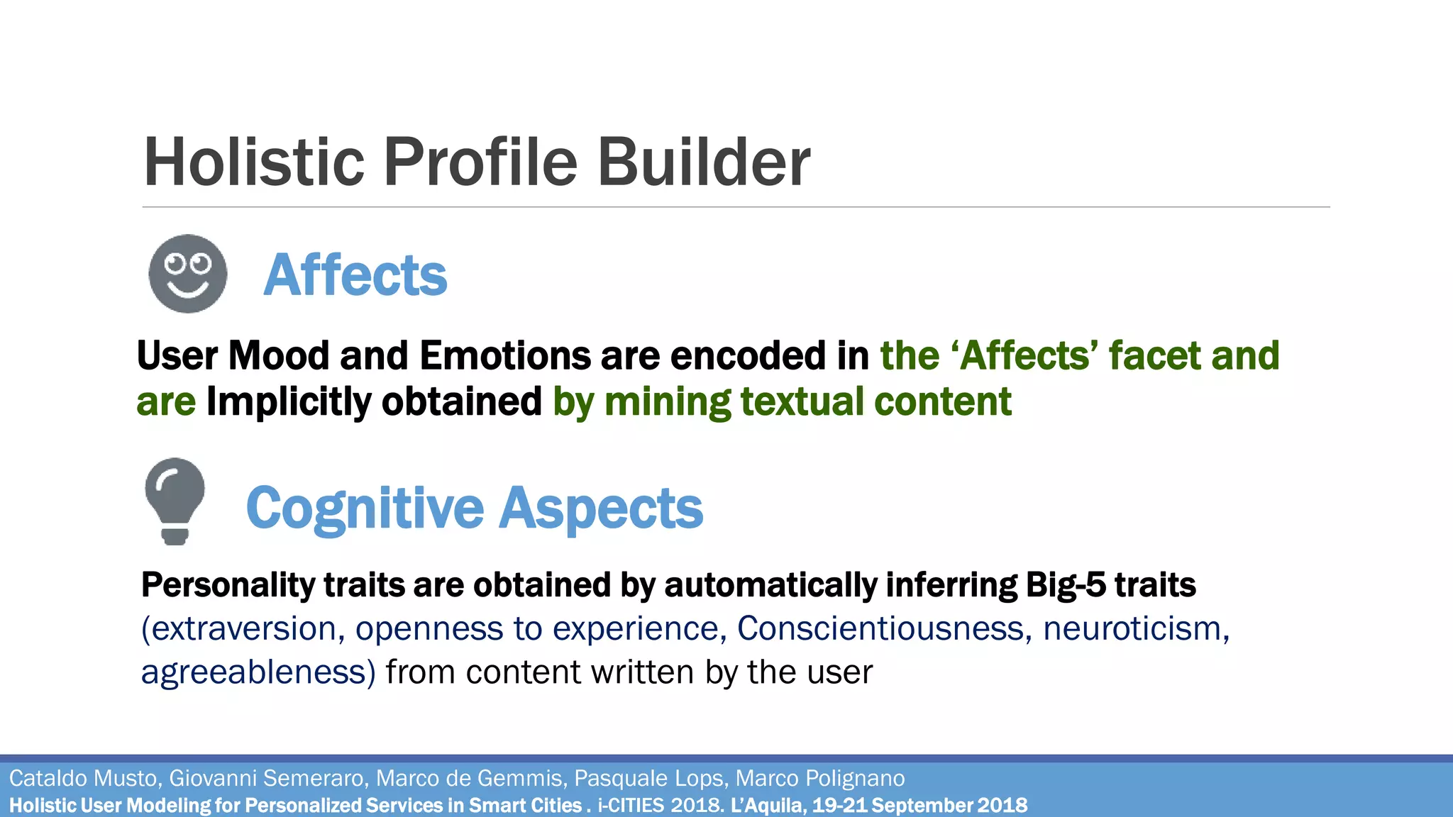 Holistic Profile Builder
User Mood and Emotions are encoded in the ‘Affects’ facet and
are Implicitly obtained by mining textual content
Affects
Cataldo Musto, Giovanni Semeraro, Marco de Gemmis, Pasquale Lops, Marco Polignano
Holistic User Modeling for Personalized Services in Smart Cities . i-CITIES 2018. L’Aquila, 19-21 September 2018
Cognitive Aspects
Personality traits are obtained by automatically inferring Big-5 traits
(extraversion, openness to experience, Conscientiousness, neuroticism,
agreeableness) from content written by the user
 