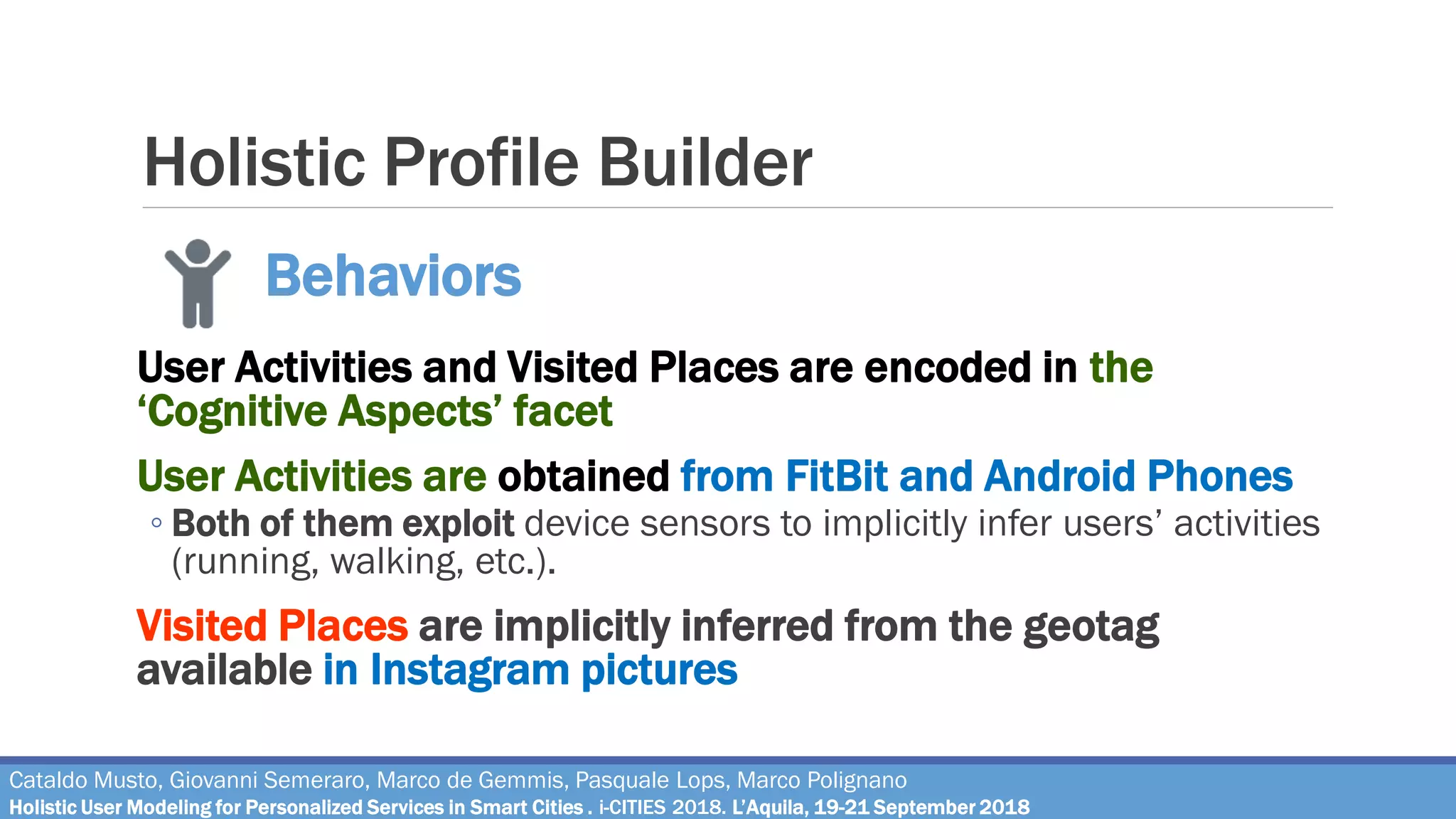 Holistic Profile Builder
User Activities and Visited Places are encoded in the
‘Cognitive Aspects’ facet
User Activities are obtained from FitBit and Android Phones
◦ Both of them exploit device sensors to implicitly infer users’ activities
(running, walking, etc.).
Visited Places are implicitly inferred from the geotag
available in Instagram pictures
Behaviors
Cataldo Musto, Giovanni Semeraro, Marco de Gemmis, Pasquale Lops, Marco Polignano
Holistic User Modeling for Personalized Services in Smart Cities . i-CITIES 2018. L’Aquila, 19-21 September 2018
 