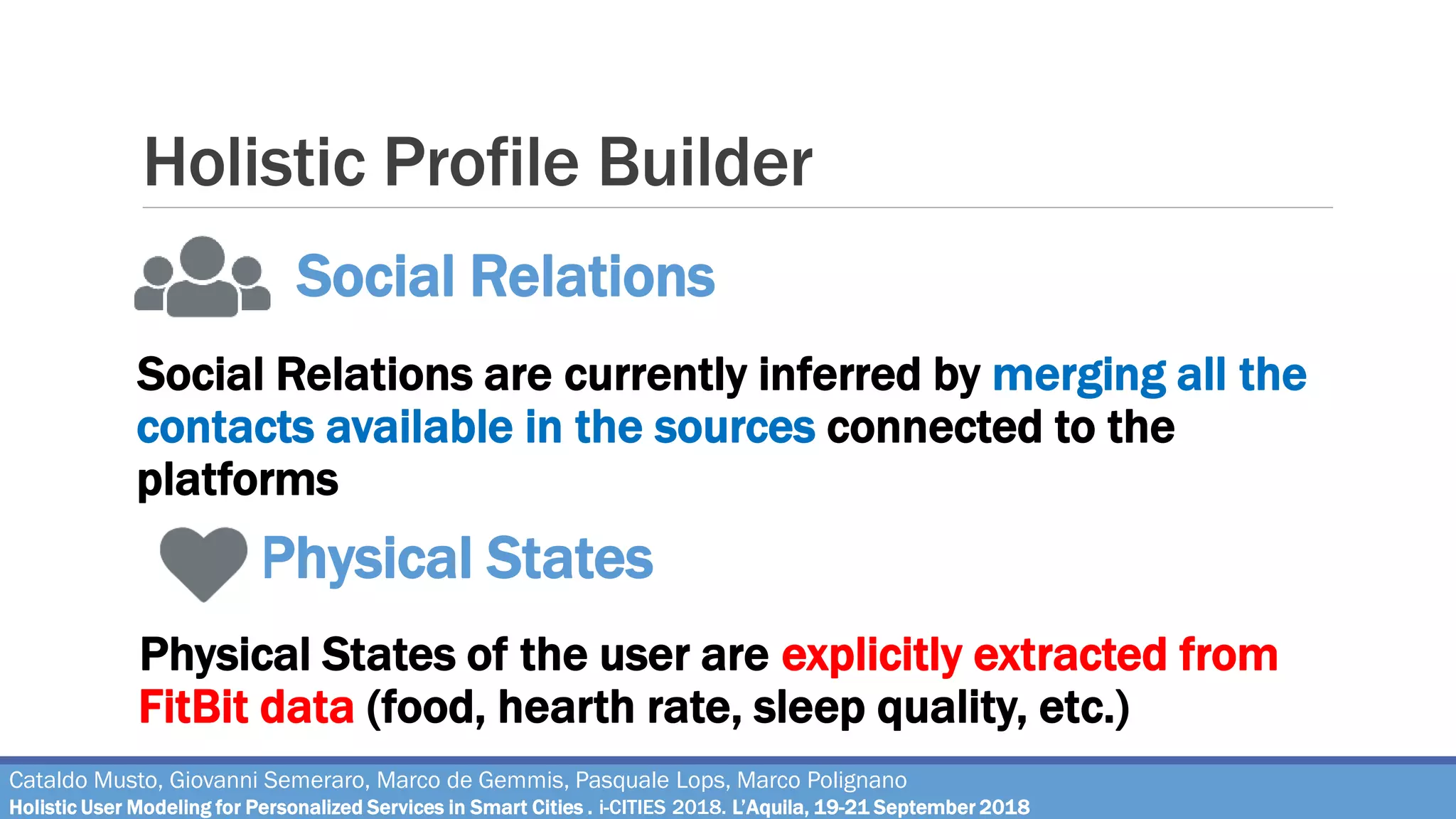 Holistic Profile Builder
Social Relations are currently inferred by merging all the
contacts available in the sources connected to the
platforms
Social Relations
Cataldo Musto, Giovanni Semeraro, Marco de Gemmis, Pasquale Lops, Marco Polignano
Holistic User Modeling for Personalized Services in Smart Cities . i-CITIES 2018. L’Aquila, 19-21 September 2018
Physical States of the user are explicitly extracted from
FitBit data (food, hearth rate, sleep quality, etc.)
Physical States
 
