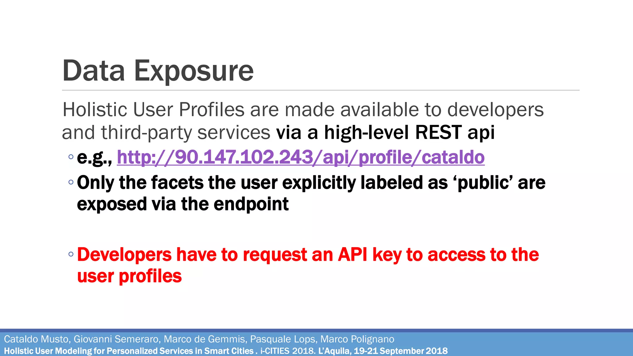 Data Exposure
Holistic User Profiles are made available to developers
and third-party services via a high-level REST api
◦e.g., http://90.147.102.243/api/profile/cataldo
◦Only the facets the user explicitly labeled as ‘public’ are
exposed via the endpoint
◦Developers have to request an API key to access to the
user profiles
Cataldo Musto, Giovanni Semeraro, Marco de Gemmis, Pasquale Lops, Marco Polignano
Holistic User Modeling for Personalized Services in Smart Cities . i-CITIES 2018. L’Aquila, 19-21 September 2018
 