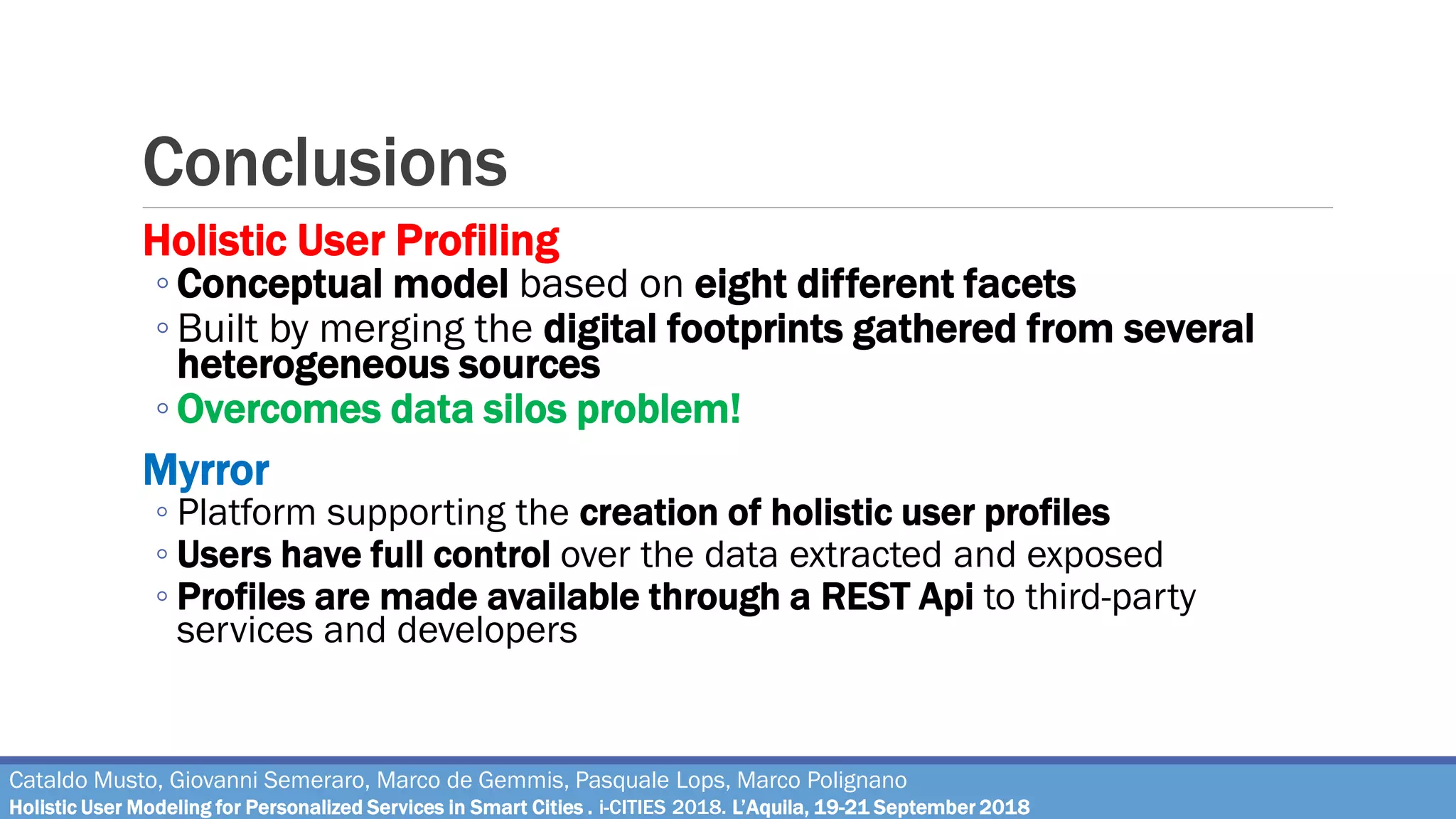 Conclusions
Holistic User Profiling
◦ Conceptual model based on eight different facets
◦ Built by merging the digital footprints gathered from several
heterogeneous sources
◦ Overcomes data silos problem!
Myrror
◦ Platform supporting the creation of holistic user profiles
◦ Users have full control over the data extracted and exposed
◦ Profiles are made available through a REST Api to third-party
services and developers
Cataldo Musto, Giovanni Semeraro, Marco de Gemmis, Pasquale Lops, Marco Polignano
Holistic User Modeling for Personalized Services in Smart Cities . i-CITIES 2018. L’Aquila, 19-21 September 2018
 