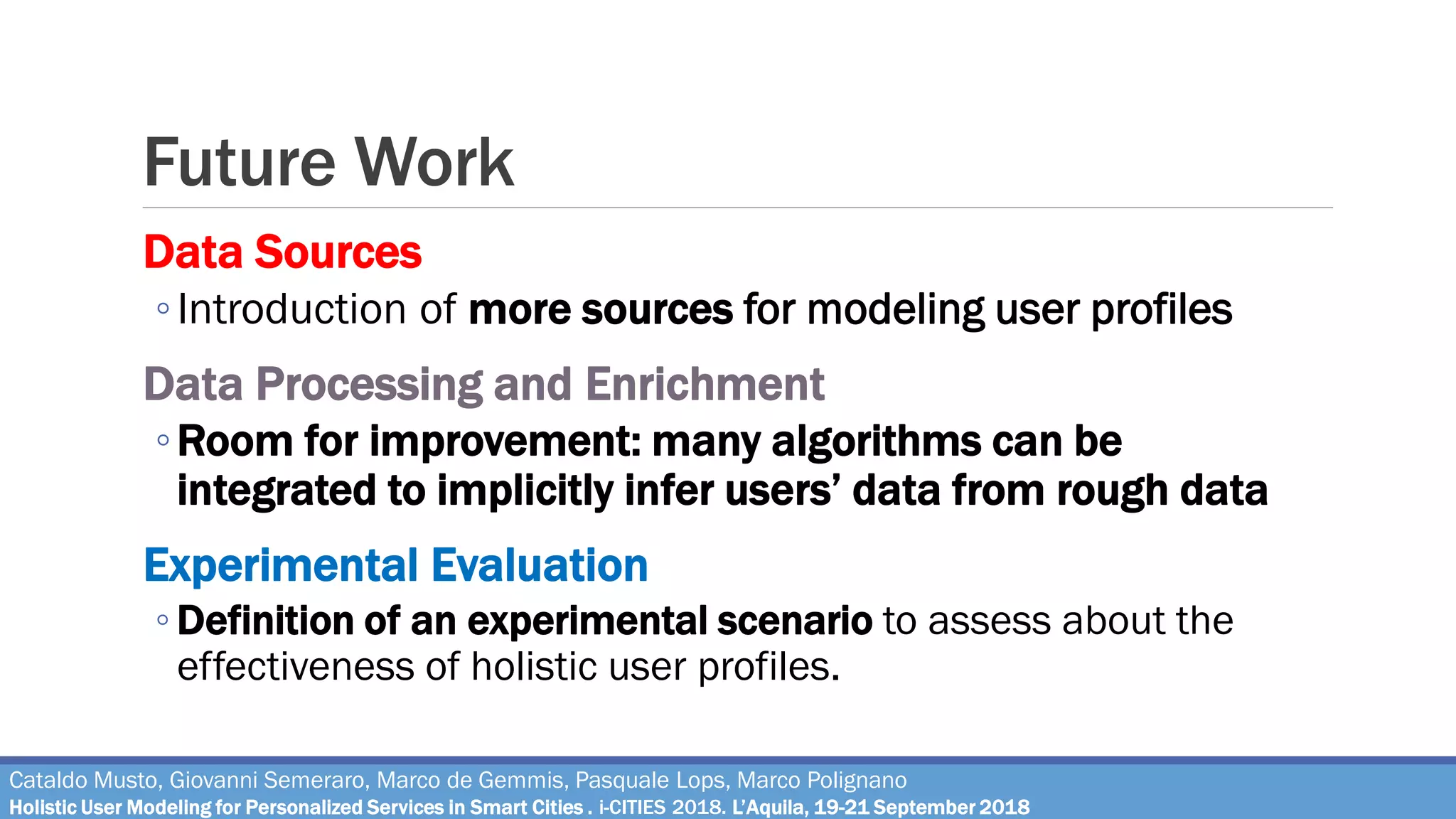 Future Work
Data Sources
◦Introduction of more sources for modeling user profiles
Data Processing and Enrichment
◦Room for improvement: many algorithms can be
integrated to implicitly infer users’ data from rough data
Experimental Evaluation
◦ Definition of an experimental scenario to assess about the
effectiveness of holistic user profiles.
Cataldo Musto, Giovanni Semeraro, Marco de Gemmis, Pasquale Lops, Marco Polignano
Holistic User Modeling for Personalized Services in Smart Cities . i-CITIES 2018. L’Aquila, 19-21 September 2018
 